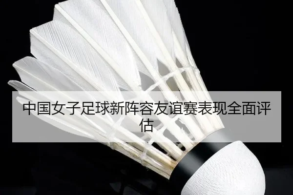 中国女子足球新阵容友谊赛表现全面评估